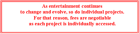 Text Box: As entertainment continues 
to change and evolve, so do individual projects.
For that reason, fees are negotiable 
as each project is individually accessed.


